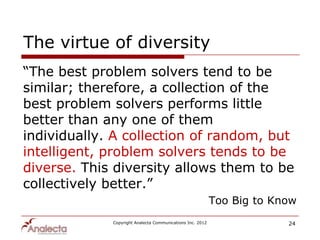 The virtue of diversity
“The best problem solvers tend to be
similar; therefore, a collection of the
best problem solvers performs little
better than any one of them
individually. A collection of random, but
intelligent, problem solvers tends to be
diverse. This diversity allows them to be
collectively better.”
                                                           Too Big to Know
             Copyright Analecta Communications Inc. 2012                24
 