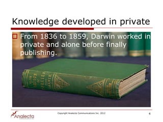 Knowledge developed in private
 From 1836 to 1859, Darwin worked in
  private and alone before finally
  publishing.




            Copyright Analecta Communications Inc. 2012   4
 