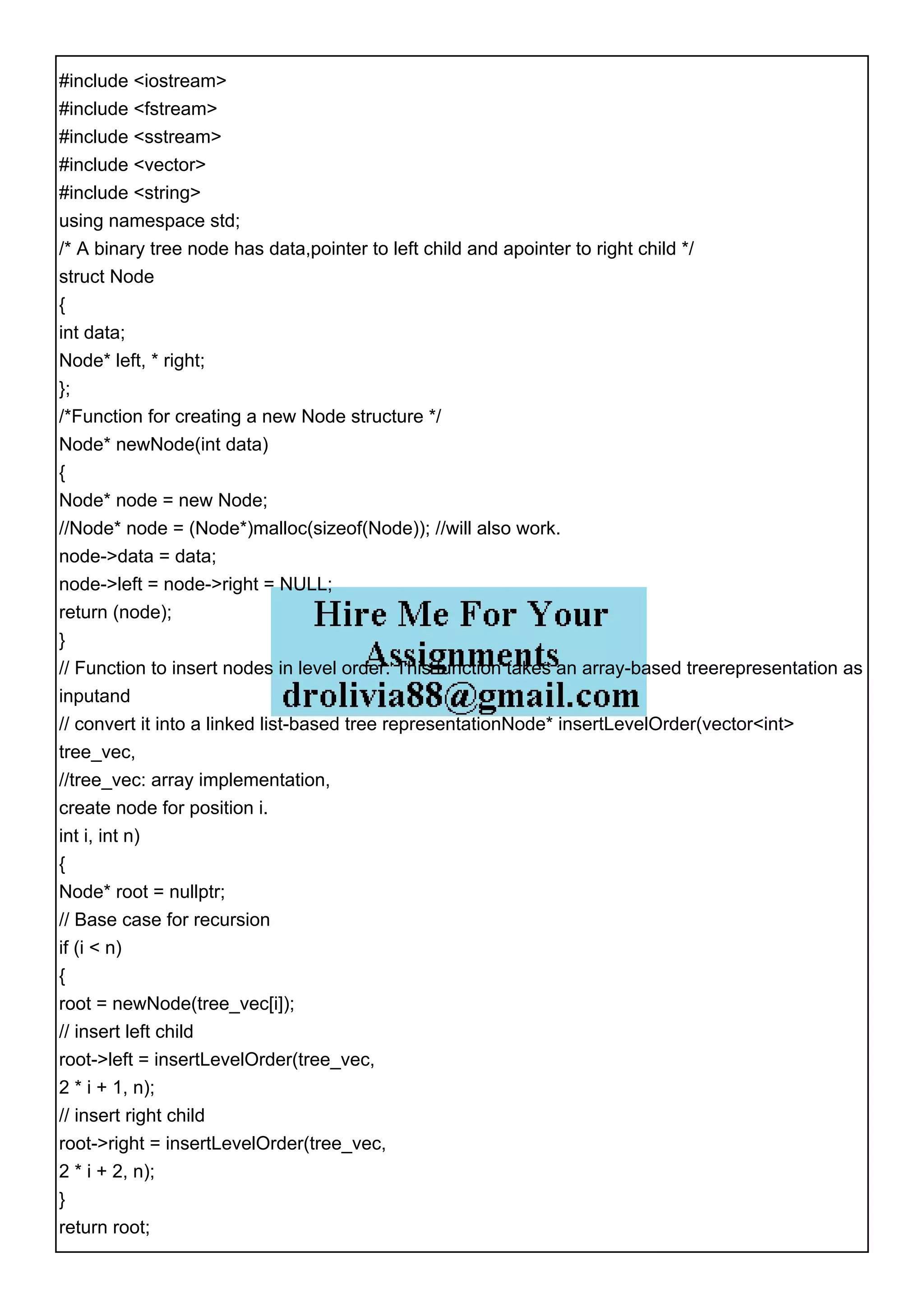 #include <iostream>
#include <fstream>
#include <sstream>
#include <vector>
#include <string>
using namespace std;
/* A binary tree node has data,pointer to left child and apointer to right child */
struct Node
{
int data;
Node* left, * right;
};
/*Function for creating a new Node structure */
Node* newNode(int data)
{
Node* node = new Node;
//Node* node = (Node*)malloc(sizeof(Node)); //will also work.
node->data = data;
node->left = node->right = NULL;
return (node);
}
// Function to insert nodes in level order. This function takes an array-based treerepresentation as
inputand
// convert it into a linked list-based tree representationNode* insertLevelOrder(vector<int>
tree_vec,
//tree_vec: array implementation,
create node for position i.
int i, int n)
{
Node* root = nullptr;
// Base case for recursion
if (i < n)
{
root = newNode(tree_vec[i]);
// insert left child
root->left = insertLevelOrder(tree_vec,
2 * i + 1, n);
// insert right child
root->right = insertLevelOrder(tree_vec,
2 * i + 2, n);
}
return root;
 