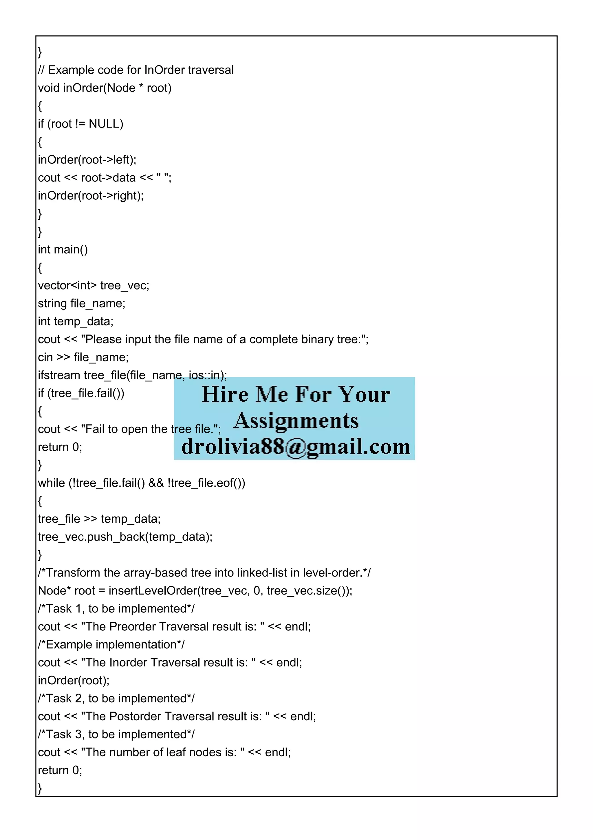 }
// Example code for InOrder traversal
void inOrder(Node * root)
{
if (root != NULL)
{
inOrder(root->left);
cout << root->data << " ";
inOrder(root->right);
}
}
int main()
{
vector<int> tree_vec;
string file_name;
int temp_data;
cout << "Please input the file name of a complete binary tree:";
cin >> file_name;
ifstream tree_file(file_name, ios::in);
if (tree_file.fail())
{
cout << "Fail to open the tree file.";
return 0;
}
while (!tree_file.fail() && !tree_file.eof())
{
tree_file >> temp_data;
tree_vec.push_back(temp_data);
}
/*Transform the array-based tree into linked-list in level-order.*/
Node* root = insertLevelOrder(tree_vec, 0, tree_vec.size());
/*Task 1, to be implemented*/
cout << "The Preorder Traversal result is: " << endl;
/*Example implementation*/
cout << "The Inorder Traversal result is: " << endl;
inOrder(root);
/*Task 2, to be implemented*/
cout << "The Postorder Traversal result is: " << endl;
/*Task 3, to be implemented*/
cout << "The number of leaf nodes is: " << endl;
return 0;
}
 