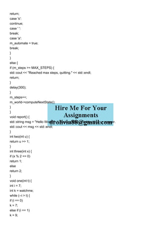 return;
case 's':
continue;
case ' ':
break;
case 'a':
m_automate = true;
break;
}
}
else {
if (m_steps >= MAX_STEPS) {
std::cout << "Reached max steps, quitting." << std::endl;
return;
}
delay(300);
}
m_steps++;
m_world->computeNextState();
}
}
void report() {
std::string msg = "Hello World!"; // Replace Hello World with your answer.
std::cout << msg << std::endl;
}
int two(int u) {
return u >> 1;
}
int three(int x) {
if (x % 2 == 0)
return 1;
else
return 2;
}
void one(int t) {
int i = 7;
int k = watchme;
while (--i > t) {
if (i == 0)
k = 7;
else if (i == 1)
k = 9;
 