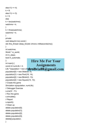 else if (i == 4)
k = 8;
else if (i == 5)
k = 5;
else
k = two(watchme);
watchme = k;
}
k = three(watchme);
watchme = k;
}
private:
void delay(int ms) const {
std::this_thread::sleep_for(std::chrono::milliseconds(ms));
}
int watchme;
World * m_world;
int m_steps;
bool m_automate;
};
int main() {
const int numLife = 4;
Life **population = new Life*[numLife];
population[0] = new Slider(8, 4);
population[1] = new Pent(18, 14);
population[2] = new Blink4(3, 13);
population[3] = new Square(14, 10);
// Create the game
Simulation s(population, numLife);
// Debugger Exercise
s.one('k' - 'h');
// Run the game
s.simulate();
// Report
s.report();
// Clean up
delete population[0];
delete population[1];
delete population[2];
delete population[3];
delete[] population;
}
 