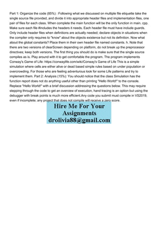 Part 1: Organize the code (85%) : Following what we discussed on multiple file etiquette take the
single source file provided, and divide it into appropriate header files and implementation files, one
pair of files for each class. When complete the main function will be the only function in main. cpp.
Make sure each file #includes the headers it needs. Each header file must have include guards.
Only include header files when definitions are actually needed; declare objects in situations when
the compiler only requires to "know" about the objects existence but not its definition. Now what
about the global constants? Place them in their own header file named constants. h. Note that
there are two versions of clearScreen depending on platform, do not break up the preprocessor
directives; keep both versions. The first thing you should do is make sure that the single source
compiles as is. Play around with it to get comfortable the program. The program implements
Conway's Game of Life: https://conwaylife.com/wiki/Conway's Game of Life This is a simple
simulation where cells are either alive or dead based simple rules based on under population or
overcrowding. For those who are feeling adventurous look for some Life patterns and try to
implement them. Part 2: Analysis (15%): You should notice that the class Simulation has the
function report does not do anything useful other than printing "Hello World!" to the console.
Replace "Hello World!" with a brief discussion addressing the questions below. This may require
stepping through the code to get an overview of execution, hand tracing is an option but using the
debugger with break points is much more efficient.Any code you submit must compile in VS2019,
even if incomplete; any project that does not compile will receive a zero score.
 