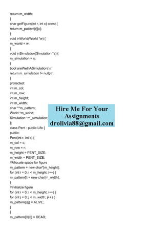 return m_width;
}
char getFigure(int r, int c) const {
return m_pattern[r][c];
}
void inWorld(World *w) {
m_world = w;
}
void inSimulation(Simulation *s) {
m_simulation = s;
}
bool areWeInASimulation() {
return m_simulation != nullptr;
}
protected:
int m_col;
int m_row;
int m_height;
int m_width;
char **m_pattern;
World *m_world;
Simulation *m_simulation;
};
class Pent : public Life {
public:
Pent(int r, int c) {
m_col = c;
m_row = r;
m_height = PENT_SIZE;
m_width = PENT_SIZE;
//Allocate space for figure
m_pattern = new char*[m_height];
for (int i = 0; i < m_height; i++) {
m_pattern[i] = new char[m_width];
}
//Initialize figure
for (int i = 0; i < m_height; i++) {
for (int j = 0; j < m_width; j++) {
m_pattern[i][j] = ALIVE;
}
}
m_pattern[0][0] = DEAD;
 