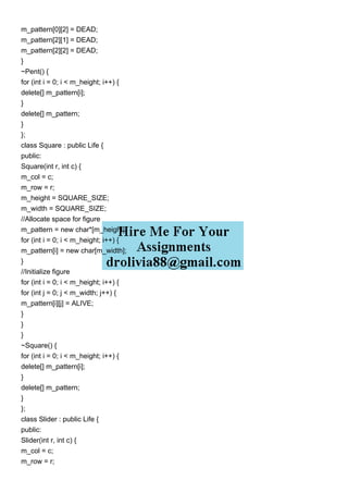 m_pattern[0][2] = DEAD;
m_pattern[2][1] = DEAD;
m_pattern[2][2] = DEAD;
}
~Pent() {
for (int i = 0; i < m_height; i++) {
delete[] m_pattern[i];
}
delete[] m_pattern;
}
};
class Square : public Life {
public:
Square(int r, int c) {
m_col = c;
m_row = r;
m_height = SQUARE_SIZE;
m_width = SQUARE_SIZE;
//Allocate space for figure
m_pattern = new char*[m_height];
for (int i = 0; i < m_height; i++) {
m_pattern[i] = new char[m_width];
}
//Initialize figure
for (int i = 0; i < m_height; i++) {
for (int j = 0; j < m_width; j++) {
m_pattern[i][j] = ALIVE;
}
}
}
~Square() {
for (int i = 0; i < m_height; i++) {
delete[] m_pattern[i];
}
delete[] m_pattern;
}
};
class Slider : public Life {
public:
Slider(int r, int c) {
m_col = c;
m_row = r;
 