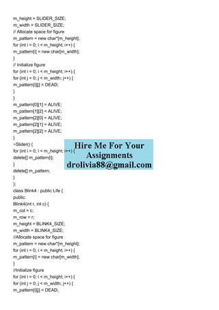 m_height = SLIDER_SIZE;
m_width = SLIDER_SIZE;
// Allocate space for figure
m_pattern = new char*[m_height];
for (int i = 0; i < m_height; i++) {
m_pattern[i] = new char[m_width];
}
// Initialize figure
for (int i = 0; i < m_height; i++) {
for (int j = 0; j < m_width; j++) {
m_pattern[i][j] = DEAD;
}
}
m_pattern[0][1] = ALIVE;
m_pattern[1][2] = ALIVE;
m_pattern[2][0] = ALIVE;
m_pattern[2][1] = ALIVE;
m_pattern[2][2] = ALIVE;
}
~Slider() {
for (int i = 0; i < m_height; i++) {
delete[] m_pattern[i];
}
delete[] m_pattern;
}
};
class Blink4 : public Life {
public:
Blink4(int r, int c) {
m_col = c;
m_row = r;
m_height = BLINK4_SIZE;
m_width = BLINK4_SIZE;
//Allocate space for figure
m_pattern = new char*[m_height];
for (int i = 0; i < m_height; i++) {
m_pattern[i] = new char[m_width];
}
//Initialize figure
for (int i = 0; i < m_height; i++) {
for (int j = 0; j < m_width; j++) {
m_pattern[i][j] = DEAD;
 