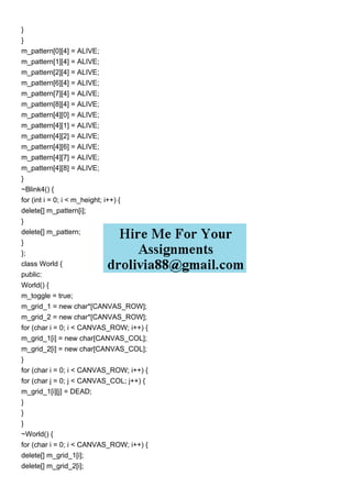}
}
m_pattern[0][4] = ALIVE;
m_pattern[1][4] = ALIVE;
m_pattern[2][4] = ALIVE;
m_pattern[6][4] = ALIVE;
m_pattern[7][4] = ALIVE;
m_pattern[8][4] = ALIVE;
m_pattern[4][0] = ALIVE;
m_pattern[4][1] = ALIVE;
m_pattern[4][2] = ALIVE;
m_pattern[4][6] = ALIVE;
m_pattern[4][7] = ALIVE;
m_pattern[4][8] = ALIVE;
}
~Blink4() {
for (int i = 0; i < m_height; i++) {
delete[] m_pattern[i];
}
delete[] m_pattern;
}
};
class World {
public:
World() {
m_toggle = true;
m_grid_1 = new char*[CANVAS_ROW];
m_grid_2 = new char*[CANVAS_ROW];
for (char i = 0; i < CANVAS_ROW; i++) {
m_grid_1[i] = new char[CANVAS_COL];
m_grid_2[i] = new char[CANVAS_COL];
}
for (char i = 0; i < CANVAS_ROW; i++) {
for (char j = 0; j < CANVAS_COL; j++) {
m_grid_1[i][j] = DEAD;
}
}
}
~World() {
for (char i = 0; i < CANVAS_ROW; i++) {
delete[] m_grid_1[i];
delete[] m_grid_2[i];
 