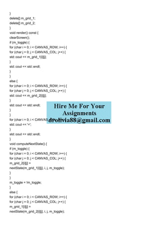 }
delete[] m_grid_1;
delete[] m_grid_2;
}
void render() const {
clearScreen();
if (m_toggle) {
for (char i = 0; i < CANVAS_ROW; i++) {
for (char j = 0; j < CANVAS_COL; j++) {
std::cout << m_grid_1[i][j];
}
std::cout << std::endl;
}
}
else {
for (char i = 0; i < CANVAS_ROW; i++) {
for (char j = 0; j < CANVAS_COL; j++) {
std::cout << m_grid_2[i][j];
}
std::cout << std::endl;
}
}
for (char i = 0; i < CANVAS_COL; i++) {
std::cout << '=';
}
std::cout << std::endl;
}
void computeNextState() {
if (m_toggle) {
for (char i = 0; i < CANVAS_ROW; i++) {
for (char j = 0; j < CANVAS_COL; j++) {
m_grid_2[i][j] =
nextState(m_grid_1[i][j], i, j, m_toggle);
}
}
m_toggle = !m_toggle;
}
else {
for (char i = 0; i < CANVAS_ROW; i++) {
for (char j = 0; j < CANVAS_COL; j++) {
m_grid_1[i][j] =
nextState(m_grid_2[i][j], i, j, m_toggle);
 