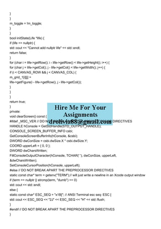 }
}
m_toggle = !m_toggle;
}
}
bool initState(Life *life) {
if (life == nullptr) {
std::cout << "Cannot add nullptr life" << std::endl;
return false;
}
for (char i = life->getRow(); i - life->getRow() < life->getHeight(); i++) {
for (char j = life->getCol(); j - life->getCol() < life->getWidth(); j++) {
if (i < CANVAS_ROW && j < CANVAS_COL) {
m_grid_1[i][j] =
life->getFigure(i - life->getRow(), j - life->getCol());
}
}
}
return true;
}
private:
void clearScreen() const {
#ifdef _MSC_VER // DO NOT BREAK APART THE PREPROCESSOR DIRECTIVES
HANDLE hConsole = GetStdHandle(STD_OUTPUT_HANDLE);
CONSOLE_SCREEN_BUFFER_INFO csbi;
GetConsoleScreenBufferInfo(hConsole, &csbi);
DWORD dwConSize = csbi.dwSize.X * csbi.dwSize.Y;
COORD upperLeft = { 0, 0 };
DWORD dwCharsWritten;
FillConsoleOutputCharacter(hConsole, TCHAR(' '), dwConSize, upperLeft,
&dwCharsWritten);
SetConsoleCursorPosition(hConsole, upperLeft);
#else // DO NOT BREAK APART THE PREPROCESSOR DIRECTIVES
static const char* term = getenv("TERM");// will just write a newline in an Xcode output window
if (term == nullptr || strcmp(term, "dumb") == 0)
std::cout << std::endl;
else {
static const char* ESC_SEQ = "x1B["; // ANSI Terminal esc seq: ESC [
std::cout << ESC_SEQ << "2J" << ESC_SEQ << "H" << std::flush;
}
#endif // DO NOT BREAK APART THE PREPROCESSOR DIRECTIVES
}
 