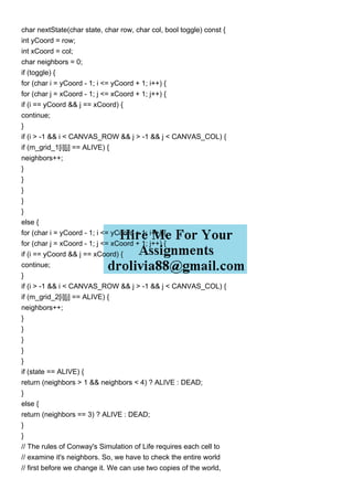 char nextState(char state, char row, char col, bool toggle) const {
int yCoord = row;
int xCoord = col;
char neighbors = 0;
if (toggle) {
for (char i = yCoord - 1; i <= yCoord + 1; i++) {
for (char j = xCoord - 1; j <= xCoord + 1; j++) {
if (i == yCoord && j == xCoord) {
continue;
}
if (i > -1 && i < CANVAS_ROW && j > -1 && j < CANVAS_COL) {
if (m_grid_1[i][j] == ALIVE) {
neighbors++;
}
}
}
}
}
else {
for (char i = yCoord - 1; i <= yCoord + 1; i++) {
for (char j = xCoord - 1; j <= xCoord + 1; j++) {
if (i == yCoord && j == xCoord) {
continue;
}
if (i > -1 && i < CANVAS_ROW && j > -1 && j < CANVAS_COL) {
if (m_grid_2[i][j] == ALIVE) {
neighbors++;
}
}
}
}
}
if (state == ALIVE) {
return (neighbors > 1 && neighbors < 4) ? ALIVE : DEAD;
}
else {
return (neighbors == 3) ? ALIVE : DEAD;
}
}
// The rules of Conway's Simulation of Life requires each cell to
// examine it's neighbors. So, we have to check the entire world
// first before we change it. We can use two copies of the world,
 