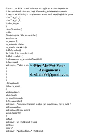 // one to check the current state (current day) then another to generate
// the next state(for the next day). We can toggle between them each
// step, to avoid having to copy between worlds each step (day) of the game.
char **m_grid_1;
char **m_grid_2;
bool m_toggle;
};
class Simulation {
public:
Simulation(Life **life, int numLife) {
watchme = 4;
m_steps = 0;
m_automate = false;
m_world = new World();
if (life != nullptr) {
for (int i = 0; i < numLife; i++) {
if (life[i] != nullptr) {
bool success = m_world->initState(life[i]);
if (!success) {
std::cout << "Failed to add life to the world" << std::endl;
}
}
}
}
}
~Simulation() {
delete m_world;
}
void simulate() {
while (true) {
m_world->render();
if (!m_automate) {
std::cout << "command (<space> to step, <a> to automate, <q> to quit): ";
std::string action;
std::getline(std::cin, action);
switch (action[0])
{
default:
std::cout << 'a' << std::endl; // beep
continue;
case 'q':
std::cout << "Quitting Game." << std::endl;
 