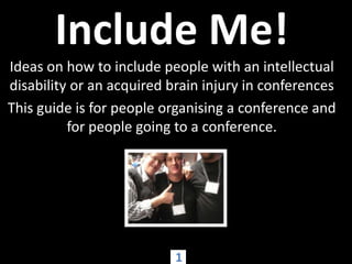 Include Me! Ideas on how to include people with an intellectual disability or an acquired brain injury in conferences This guide is for people organising a conference and for people going to a conference.   1 