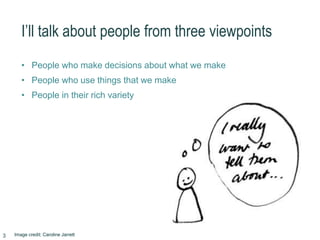 I’ll talk about people from three viewpoints
• People who make decisions about what we make
• People who use things that we make
• People in their rich variety
Image credit: Caroline Jarrett3
 