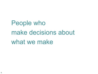 People who
make decisions about
what we make
4
 