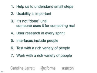 1. Help us to understand small steps
2. Usability is important
3. It’s not “done” until
someone uses it for something real
4. User research in every sprint
5. Interfaces include people
6. Test with a rich variety of people
7. Work with a rich variety of people
Caroline Jarrett @cjforms #sacon
48
 