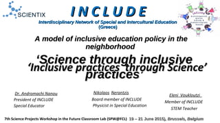 Interdisciplinary Network of Special and Intercultural EducationInterdisciplinary Network of Special and Intercultural Education
((GreeceGreece))
Dr. Andromachi Nanou
President of INCLUDΕ
Special Educator
7th Science Projects Workshop in the Future Classroom Lab (SPW@FCL) 19 – 21 June 2015)19 – 21 June 2015), Brussels, Belgium, Brussels, Belgium
A model of inclusive education policy in theA model of inclusive education policy in the
neighborhoodneighborhood
I N C L U D EI N C L U D E
‘‘Science through inclusiveScience through inclusive
practices’practices’
‘‘Inclusive practices through Science’Inclusive practices through Science’
Nikolaos Nerantzis
Board member of INCLUDE
Physicist in Special Education
Eleni Voukloutzi
Member of INCLUDΕ
STEM Teacher
 