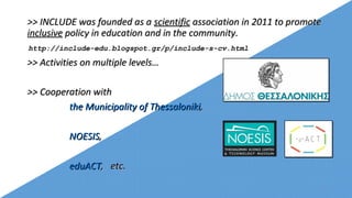 >> INCLUDE was founded as a>> INCLUDE was founded as a scientificscientific association in 2011 to promoteassociation in 2011 to promote
inclusiveinclusive policy in education and in the community.policy in education and in the community.
>> Activities on multiple levels…>> Activities on multiple levels…
>> Cooperation with>> Cooperation with
the Municipality of Thessalonikithe Municipality of Thessaloniki,,
NOESISNOESIS,,
eduACTeduACT, etc., etc.
http://include-edu.blogspot.gr/p/include-s-cv.html
2
 