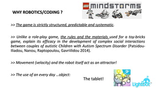 WHY ROBOTICS/CODING ?WHY ROBOTICS/CODING ?
>>>> The game is strictly structured, predictable and systematicThe game is strictly structured, predictable and systematic..
>> Unlike a role-play game,>> Unlike a role-play game, the rules and the materialsthe rules and the materials used for a toy-bricksused for a toy-bricks
game, explain its efficacy in the development of complex social interactionsgame, explain its efficacy in the development of complex social interactions
between couples of autistic Children with Autism Spectrum Disorderbetween couples of autistic Children with Autism Spectrum Disorder (Patsidou-(Patsidou-
Iliadou, Nanou, Raptopoulou, Gavriilidou 2014)Iliadou, Nanou, Raptopoulou, Gavriilidou 2014)..
>> Movement (velocity) and the robot itself act as an attractor!>> Movement (velocity) and the robot itself act as an attractor!
>> The use of an every day …object:>> The use of an every day …object:
The tablet!The tablet!
8
 