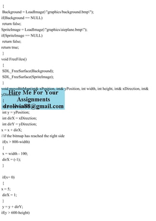 {
Background = LoadImage("graphics/background.bmp");
if(Background == NULL)
return false;
SpriteImage = LoadImage("graphics/aieplane.bmp");
if(SpriteImage == NULL)
return false;
return true;
}
void FreeFiles()
{
SDL_FreeSurface(Background);
SDL_FreeSurface(SpriteImage);
}
void moveBitMap(int& xPosition, int& yPosition, int width, int height, int& xDirection, int&
yDirection)
{
int x = xPosition;
int y = yPosition;
int dirX = xDirection;
int dirY = yDirection;
x = x + dirX;
//if the bitmap has reached the right side
if(x > 800-width)
{
x = width - 100;
dirX = (-1);
}
if(x= 0)
{
x = 5;
dirX = 1;
}
y = y + dirY;
if(y > 600-height)
 