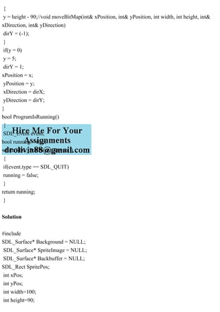 {
y = height - 90;//void moveBitMap(int& xPosition, int& yPosition, int width, int height, int&
xDirection, int& yDirection)
dirY = (-1);
}
if(y = 0)
y = 5;
dirY = 1;
xPosition = x;
yPosition = y;
xDirection = dirX;
yDirection = dirY;
}
bool ProgramIsRunning()
{
SDL_Event event;
bool running = true;
while(SDL_PollEvent(&event))
{
if(event.type == SDL_QUIT)
running = false;
}
return running;
}
Solution
#include
SDL_Surface* Background = NULL;
SDL_Surface* SpriteImage = NULL;
SDL_Surface* Backbuffer = NULL;
SDL_Rect SpritePos;
int xPos;
int yPos;
int width=100;
int height=90;
 
