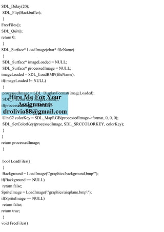 SDL_Delay(20);
SDL_Flip(Backbuffer);
}
FreeFiles();
SDL_Quit();
return 0;
}
SDL_Surface* LoadImage(char* fileName)
{
SDL_Surface* imageLoaded = NULL;
SDL_Surface* processedImage = NULL;
imageLoaded = SDL_LoadBMP(fileName);
if(imageLoaded != NULL)
{
processedImage = SDL_DisplayFormat(imageLoaded);
SDL_FreeSurface(imageLoaded);
if(processedImage != NULL)
{
Uint32 colorKey = SDL_MapRGB(processedImage->format, 0, 0, 0);
SDL_SetColorKey(processedImage, SDL_SRCCOLORKEY, colorKey);
}
}
return processedImage;
}
bool LoadFiles()
{
Background = LoadImage("graphics/background.bmp");
if(Background == NULL)
return false;
SpriteImage = LoadImage("graphics/aieplane.bmp");
if(SpriteImage == NULL)
return false;
return true;
}
void FreeFiles()
 