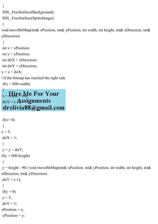 {
SDL_FreeSurface(Background);
SDL_FreeSurface(SpriteImage);
}
void moveBitMap(int& xPosition, int& yPosition, int width, int height, int& xDirection, int&
yDirection)
{
int x = xPosition;
int y = yPosition;
int dirX = xDirection;
int dirY = yDirection;
x = x + dirX;
//if the bitmap has reached the right side
if(x > 800-width)
{
x = width - 100;
dirX = (-1);
}
if(x= 0)
{
x = 5;
dirX = 1;
}
y = y + dirY;
if(y > 600-height)
{
y = height - 90;//void moveBitMap(int& xPosition, int& yPosition, int width, int height, int&
xDirection, int& yDirection)
dirY = (-1);
}
if(y = 0)
y = 5;
dirY = 1;
xPosition = x;
yPosition = y;
 