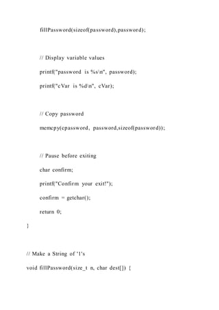 fillPassword(sizeof(password),password);
// Display variable values
printf("password is %sn", password);
printf("cVar is %dn", cVar);
// Copy password
memcpy(cpassword, password,sizeof(password));
// Pause before exiting
char confirm;
printf("Confirm your exit!");
confirm = getchar();
return 0;
}
// Make a String of '1's
void fillPassword(size_t n, char dest[]) {
 