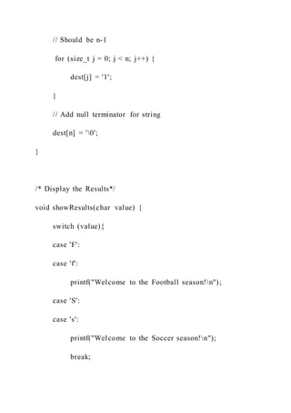 // Should be n-1
for (size_t j = 0; j < n; j++) {
dest[j] = '1';
}
// Add null terminator for string
dest[n] = '0';
}
/* Display the Results*/
void showResults(char value) {
switch (value){
case 'F':
case 'f':
printf("Welcome to the Football season!n");
case 'S':
case 's':
printf("Welcome to the Soccer season!n");
break;
 