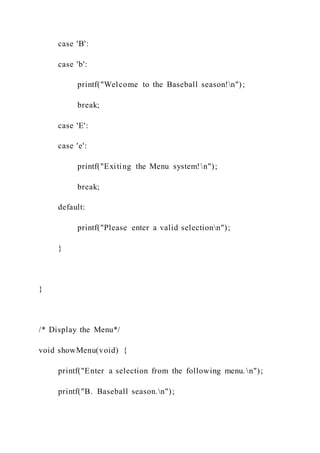 case 'B':
case 'b':
printf("Welcome to the Baseball season!n");
break;
case 'E':
case 'e':
printf("Exiting the Menu system!n");
break;
default:
printf("Please enter a valid selectionn");
}
}
/* Display the Menu*/
void showMenu(void) {
printf("Enter a selection from the following menu. n");
printf("B. Baseball season.n");
 