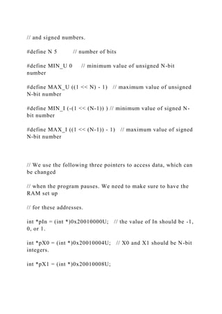 // and signed numbers.
#define N 5 // number of bits
#define MIN_U 0 // minimum value of unsigned N-bit
number
#define MAX_U ((1 << N) - 1) // maximum value of unsigned
N-bit number
#define MIN_I (-(1 << (N-1)) ) // minimum value of signed N-
bit number
#define MAX_I ((1 << (N-1)) - 1) // maximum value of signed
N-bit number
// We use the following three pointers to access data, which can
be changed
// when the program pauses. We need to make sure to have the
RAM set up
// for these addresses.
int *pIn = (int *)0x20010000U; // the value of In should be -1,
0, or 1.
int *pX0 = (int *)0x20010004U; // X0 and X1 should be N-bit
integers.
int *pX1 = (int *)0x20010008U;
 