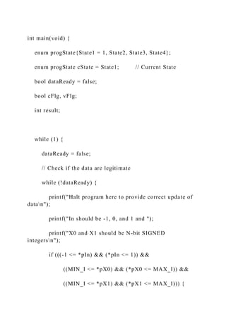 int main(void) {
enum progState{State1 = 1, State2, State3, State4};
enum progState cState = State1; // Current State
bool dataReady = false;
bool cFlg, vFlg;
int result;
while (1) {
dataReady = false;
// Check if the data are legitimate
while (!dataReady) {
printf("Halt program here to provide correct update of
datan");
printf("In should be -1, 0, and 1 and ");
printf("X0 and X1 should be N-bit SIGNED
integersn");
if (((-1 <= *pIn) && (*pIn <= 1)) &&
((MIN_I <= *pX0) && (*pX0 <= MAX_I)) &&
((MIN_I <= *pX1) && (*pX1 <= MAX_I))) {
 