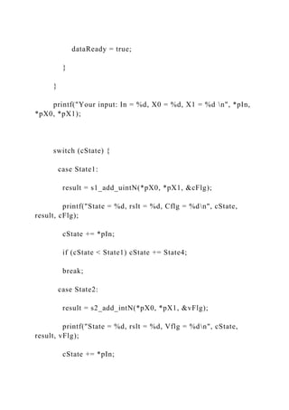 dataReady = true;
}
}
printf("Your input: In = %d, X0 = %d, X1 = %d n", *pIn,
*pX0, *pX1);
switch (cState) {
case State1:
result = s1_add_uintN(*pX0, *pX1, &cFlg);
printf("State = %d, rslt = %d, Cflg = %dn", cState,
result, cFlg);
cState += *pIn;
if (cState < State1) cState += State4;
break;
case State2:
result = s2_add_intN(*pX0, *pX1, &vFlg);
printf("State = %d, rslt = %d, Vflg = %dn", cState,
result, vFlg);
cState += *pIn;
 