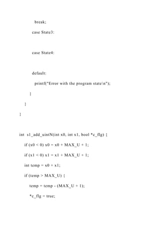 break;
case State3:
case State4:
default:
printf("Error with the program staten");
}
}
}
int s1_add_uintN(int x0, int x1, bool *c_flg) {
if (x0 < 0) x0 = x0 + MAX_U + 1;
if (x1 < 0) x1 = x1 + MAX_U + 1;
int temp = x0 + x1;
if (temp > MAX_U) {
temp = temp - (MAX_U + 1);
*c_flg = true;
 
