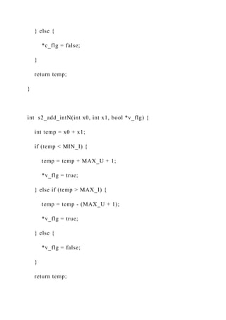 } else {
*c_flg = false;
}
return temp;
}
int s2_add_intN(int x0, int x1, bool *v_flg) {
int temp = x0 + x1;
if (temp < MIN_I) {
temp = temp + MAX_U + 1;
*v_flg = true;
} else if (temp > MAX_I) {
temp = temp - (MAX_U + 1);
*v_flg = true;
} else {
*v_flg = false;
}
return temp;
 