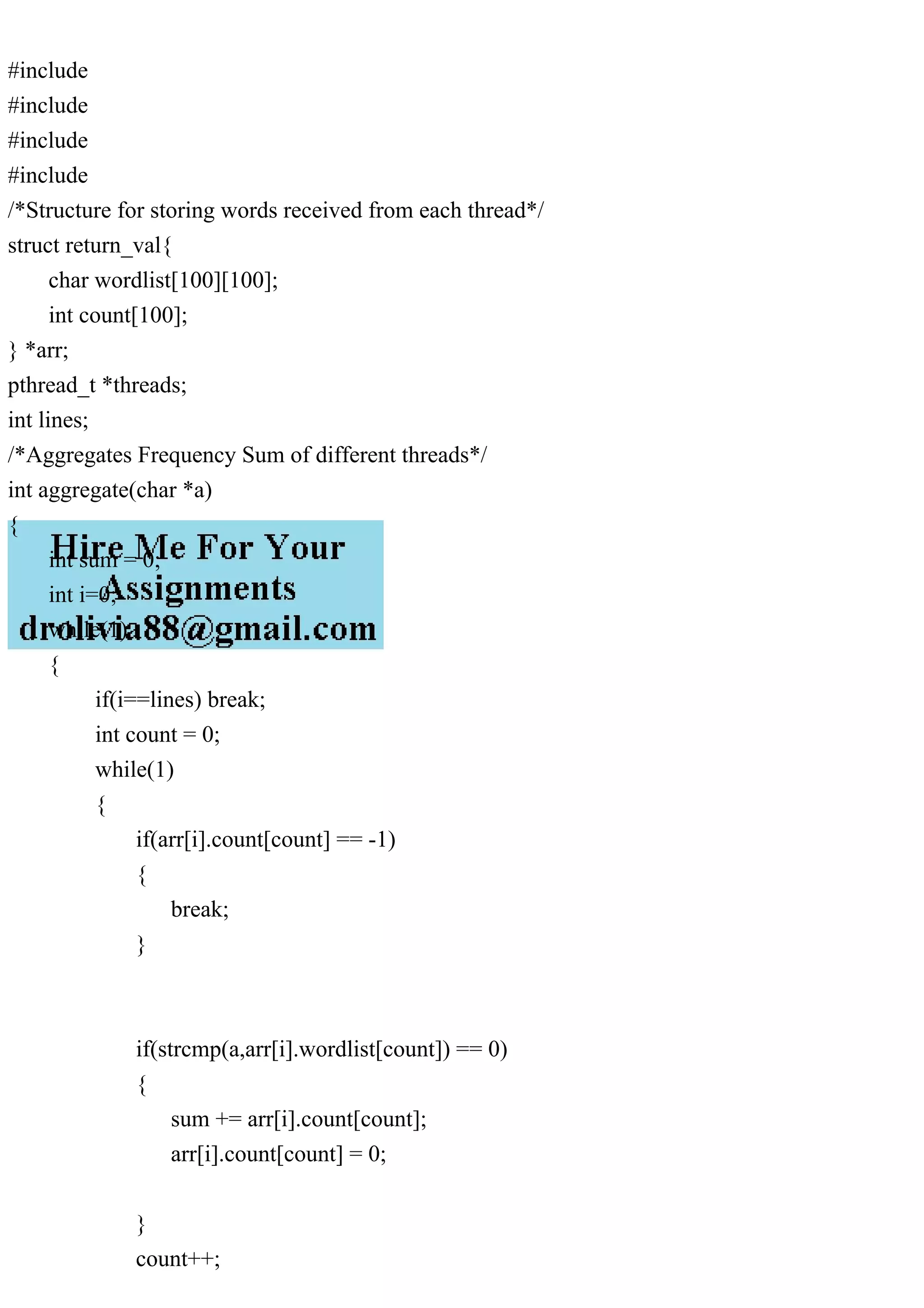 #include #include #include #include /*Structure for storing words received from each thread*/ struct return_val{ char wordlist[100][100]; int count[100]; } *arr; pthread_t *threads; int lines; /*Aggregates Frequency Sum of different threads*/ int aggregate(char *a) { int sum = 0; int i=0; while(1) { if(i==lines) break; int count = 0; while(1) { if(arr[i].count[count] == -1) { break; } if(strcmp(a,arr[i].wordlist[count]) == 0) { sum += arr[i].count[count]; arr[i].count[count] = 0; } count++; 