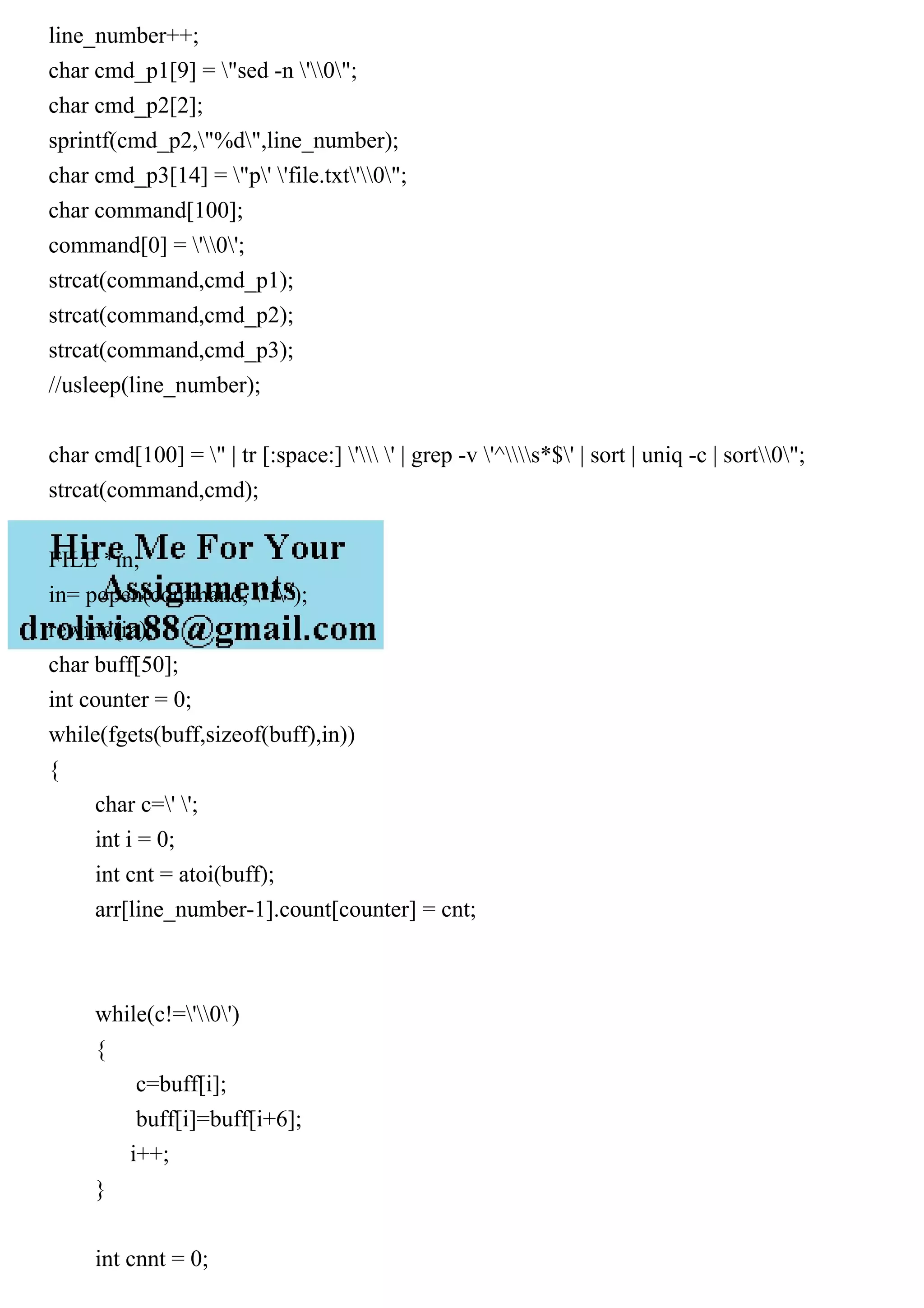 line_number++; char cmd_p1[9] = "sed -n '0"; char cmd_p2[2]; sprintf(cmd_p2,"%d",line_number); char cmd_p3[14] = "p' 'file.txt'0"; char command[100]; command[0] = '0'; strcat(command,cmd_p1); strcat(command,cmd_p2); strcat(command,cmd_p3); //usleep(line_number); char cmd[100] = " | tr [:space:] ' ' | grep -v '^s*$' | sort | uniq -c | sort0"; strcat(command,cmd); FILE *in; in= popen(command, "r"); rewind(in); char buff[50]; int counter = 0; while(fgets(buff,sizeof(buff),in)) { char c=' '; int i = 0; int cnt = atoi(buff); arr[line_number-1].count[counter] = cnt; while(c!='0') { c=buff[i]; buff[i]=buff[i+6]; i++; } int cnnt = 0; 