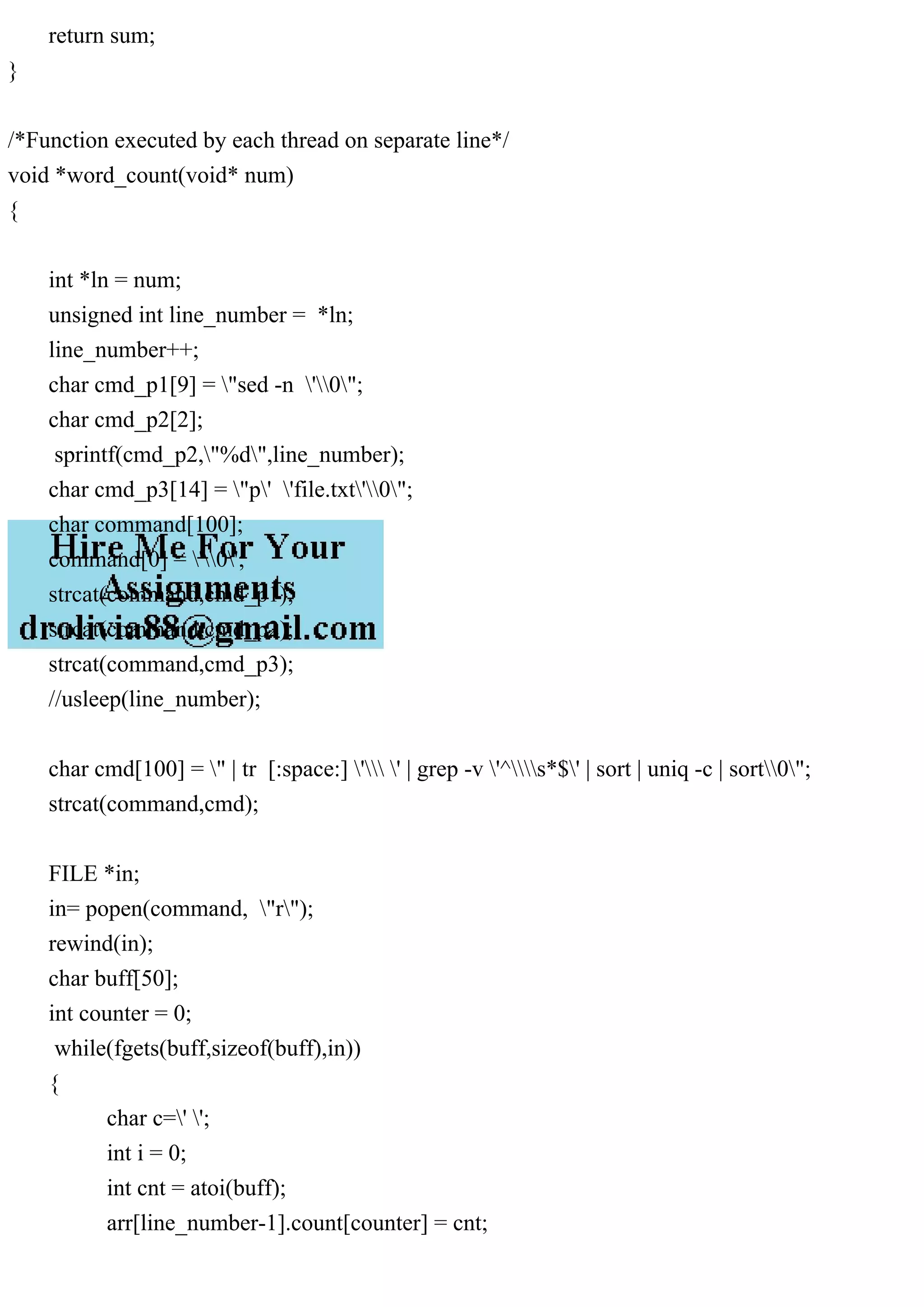 return sum; } /*Function executed by each thread on separate line*/ void *word_count(void* num) { int *ln = num; unsigned int line_number = *ln; line_number++; char cmd_p1[9] = "sed -n '0"; char cmd_p2[2]; sprintf(cmd_p2,"%d",line_number); char cmd_p3[14] = "p' 'file.txt'0"; char command[100]; command[0] = '0'; strcat(command,cmd_p1); strcat(command,cmd_p2); strcat(command,cmd_p3); //usleep(line_number); char cmd[100] = " | tr [:space:] ' ' | grep -v '^s*$' | sort | uniq -c | sort0"; strcat(command,cmd); FILE *in; in= popen(command, "r"); rewind(in); char buff[50]; int counter = 0; while(fgets(buff,sizeof(buff),in)) { char c=' '; int i = 0; int cnt = atoi(buff); arr[line_number-1].count[counter] = cnt; 