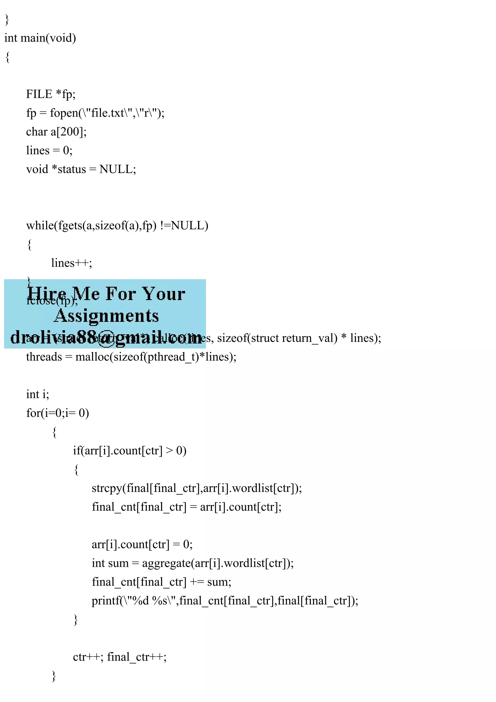 } int main(void) { FILE *fp; fp = fopen("file.txt","r"); char a[200]; lines = 0; void *status = NULL; while(fgets(a,sizeof(a),fp) !=NULL) { lines++; } fclose(fp); arr = (struct return_val*) calloc(lines, sizeof(struct return_val) * lines); threads = malloc(sizeof(pthread_t)*lines); int i; for(i=0;i= 0) { if(arr[i].count[ctr] > 0) { strcpy(final[final_ctr],arr[i].wordlist[ctr]); final_cnt[final_ctr] = arr[i].count[ctr]; arr[i].count[ctr] = 0; int sum = aggregate(arr[i].wordlist[ctr]); final_cnt[final_ctr] += sum; printf("%d %s",final_cnt[final_ctr],final[final_ctr]); } ctr++; final_ctr++; } 