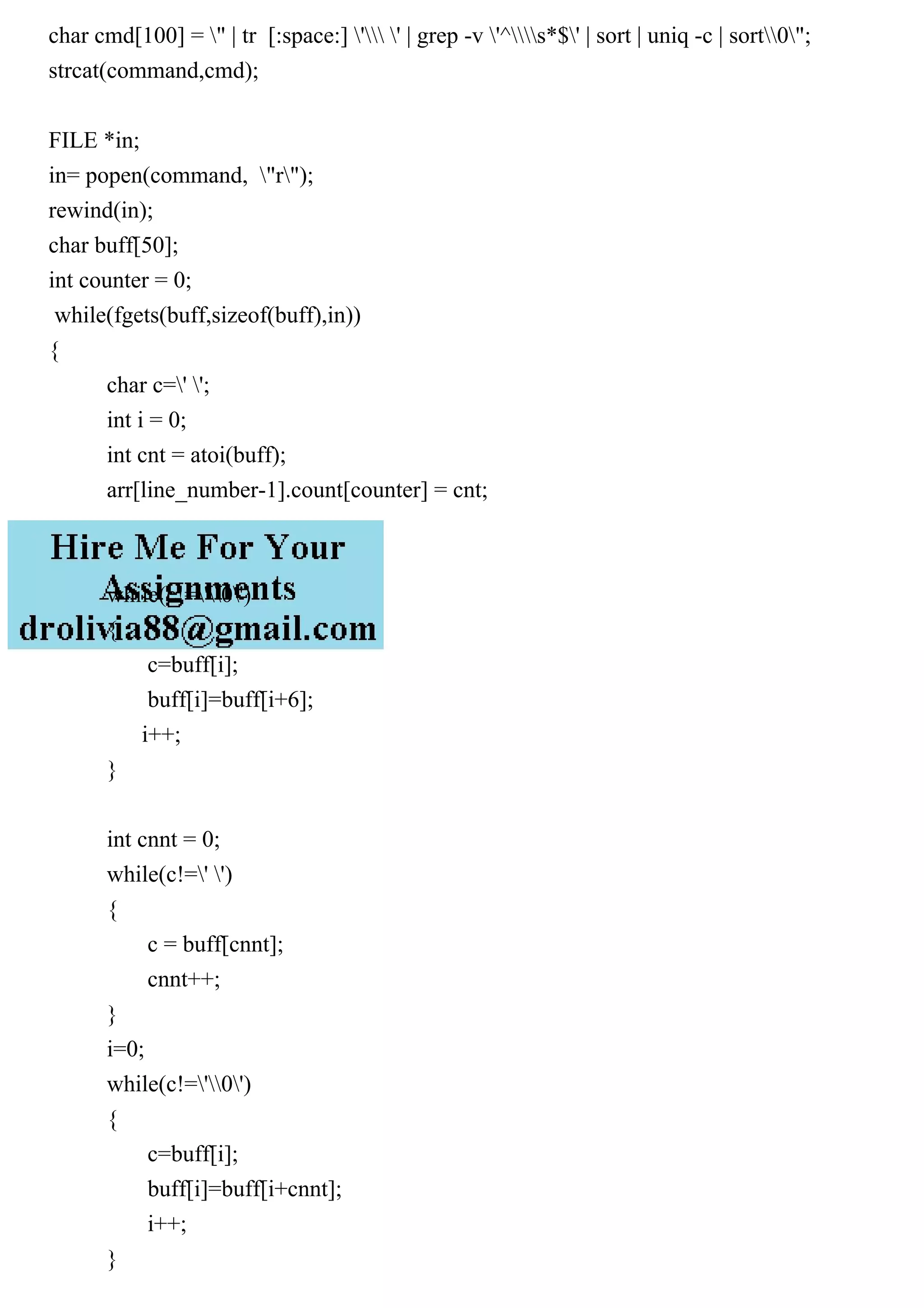 char cmd[100] = " | tr [:space:] ' ' | grep -v '^s*$' | sort | uniq -c | sort0"; strcat(command,cmd); FILE *in; in= popen(command, "r"); rewind(in); char buff[50]; int counter = 0; while(fgets(buff,sizeof(buff),in)) { char c=' '; int i = 0; int cnt = atoi(buff); arr[line_number-1].count[counter] = cnt; while(c!='0') { c=buff[i]; buff[i]=buff[i+6]; i++; } int cnnt = 0; while(c!=' ') { c = buff[cnnt]; cnnt++; } i=0; while(c!='0') { c=buff[i]; buff[i]=buff[i+cnnt]; i++; } 