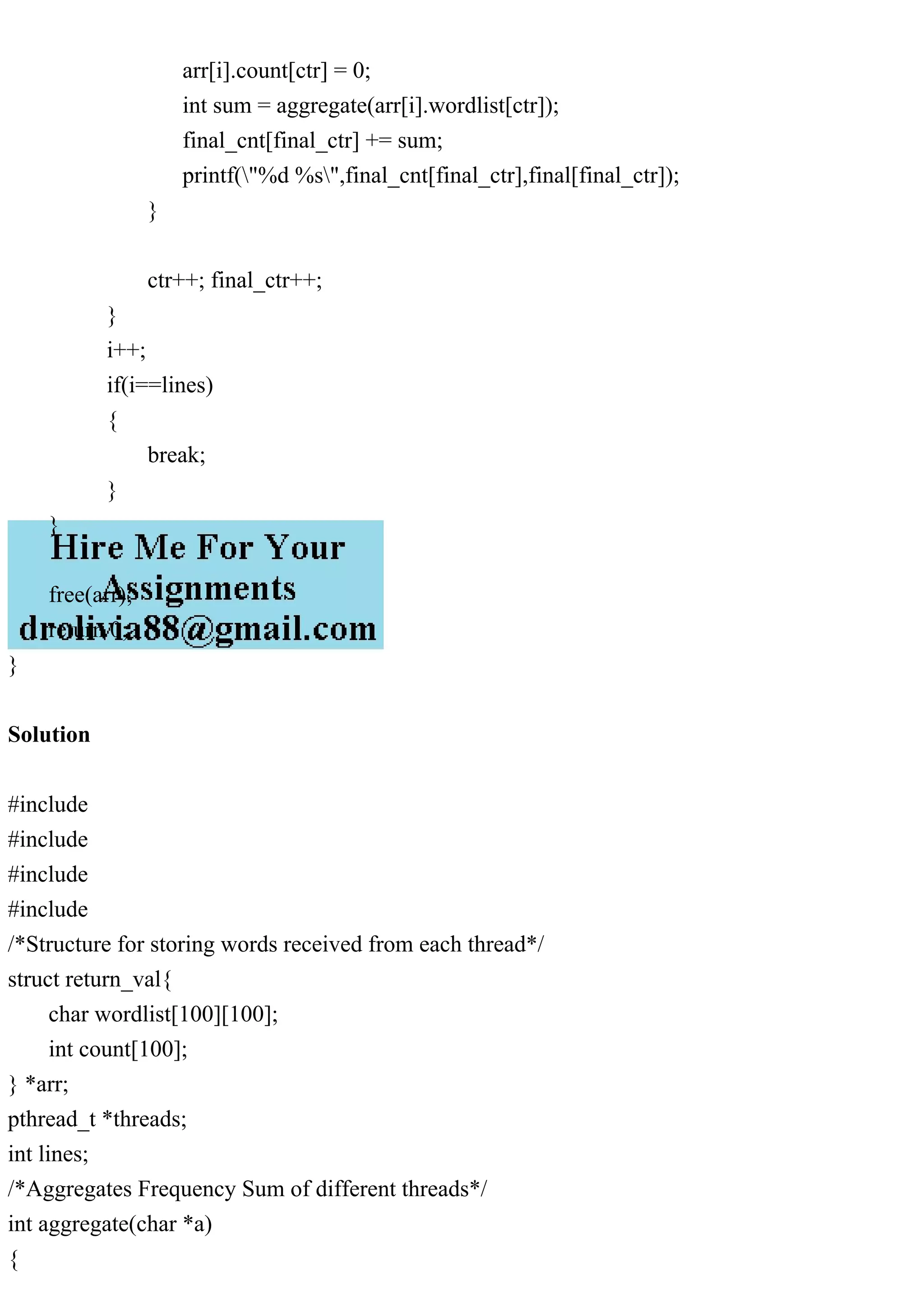 arr[i].count[ctr] = 0; int sum = aggregate(arr[i].wordlist[ctr]); final_cnt[final_ctr] += sum; printf("%d %s",final_cnt[final_ctr],final[final_ctr]); } ctr++; final_ctr++; } i++; if(i==lines) { break; } } free(arr); return 0; } Solution #include #include #include #include /*Structure for storing words received from each thread*/ struct return_val{ char wordlist[100][100]; int count[100]; } *arr; pthread_t *threads; int lines; /*Aggregates Frequency Sum of different threads*/ int aggregate(char *a) { 