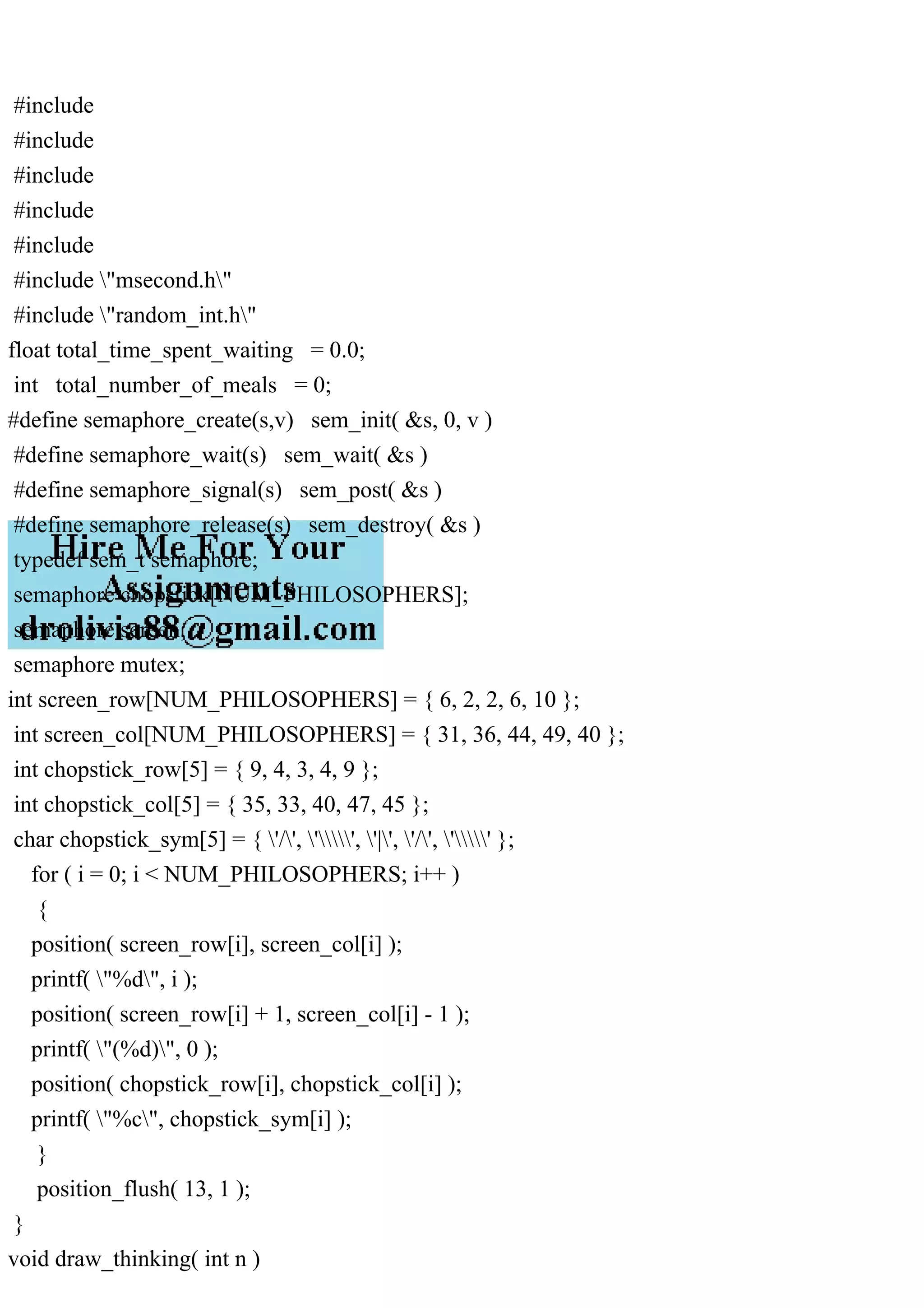 #include
#include
#include
#include
#include
#include "msecond.h"
#include "random_int.h"
float total_time_spent_waiting = 0.0;
int total_number_of_meals = 0;
#define semaphore_create(s,v) sem_init( &s, 0, v )
#define semaphore_wait(s) sem_wait( &s )
#define semaphore_signal(s) sem_post( &s )
#define semaphore_release(s) sem_destroy( &s )
typedef sem_t semaphore;
semaphore chopstick[NUM_PHILOSOPHERS];
semaphore screen;
semaphore mutex;
int screen_row[NUM_PHILOSOPHERS] = { 6, 2, 2, 6, 10 };
int screen_col[NUM_PHILOSOPHERS] = { 31, 36, 44, 49, 40 };
int chopstick_row[5] = { 9, 4, 3, 4, 9 };
int chopstick_col[5] = { 35, 33, 40, 47, 45 };
char chopstick_sym[5] = { '/', '', '|', '/', '' };
for ( i = 0; i < NUM_PHILOSOPHERS; i++ )
{
position( screen_row[i], screen_col[i] );
printf( "%d", i );
position( screen_row[i] + 1, screen_col[i] - 1 );
printf( "(%d)", 0 );
position( chopstick_row[i], chopstick_col[i] );
printf( "%c", chopstick_sym[i] );
}
position_flush( 13, 1 );
}
void draw_thinking( int n )
 