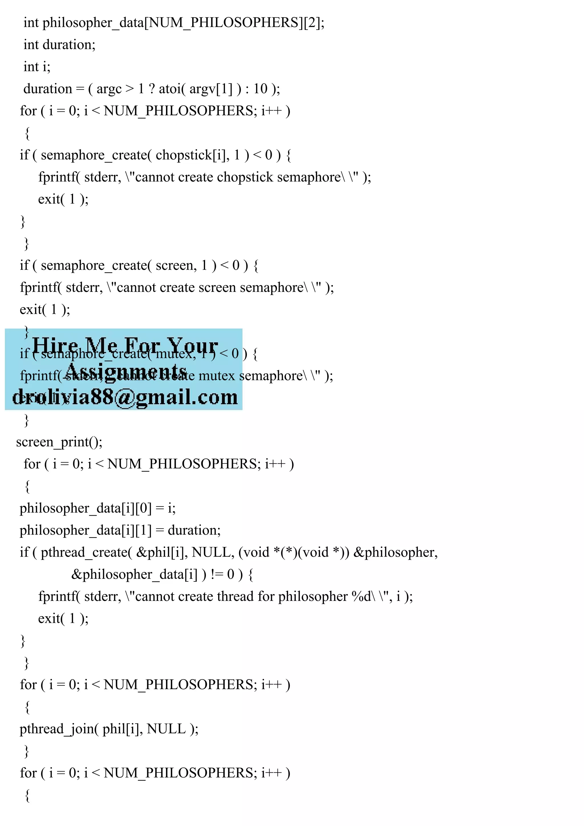 int philosopher_data[NUM_PHILOSOPHERS][2];
int duration;
int i;
duration = ( argc > 1 ? atoi( argv[1] ) : 10 );
for ( i = 0; i < NUM_PHILOSOPHERS; i++ )
{
if ( semaphore_create( chopstick[i], 1 ) < 0 ) {
fprintf( stderr, "cannot create chopstick semaphore " );
exit( 1 );
}
}
if ( semaphore_create( screen, 1 ) < 0 ) {
fprintf( stderr, "cannot create screen semaphore " );
exit( 1 );
}
if ( semaphore_create( mutex, 1 ) < 0 ) {
fprintf( stderr, "cannot create mutex semaphore " );
exit( 1 );
}
screen_print();
for ( i = 0; i < NUM_PHILOSOPHERS; i++ )
{
philosopher_data[i][0] = i;
philosopher_data[i][1] = duration;
if ( pthread_create( &phil[i], NULL, (void *(*)(void *)) &philosopher,
&philosopher_data[i] ) != 0 ) {
fprintf( stderr, "cannot create thread for philosopher %d ", i );
exit( 1 );
}
}
for ( i = 0; i < NUM_PHILOSOPHERS; i++ )
{
pthread_join( phil[i], NULL );
}
for ( i = 0; i < NUM_PHILOSOPHERS; i++ )
{
 