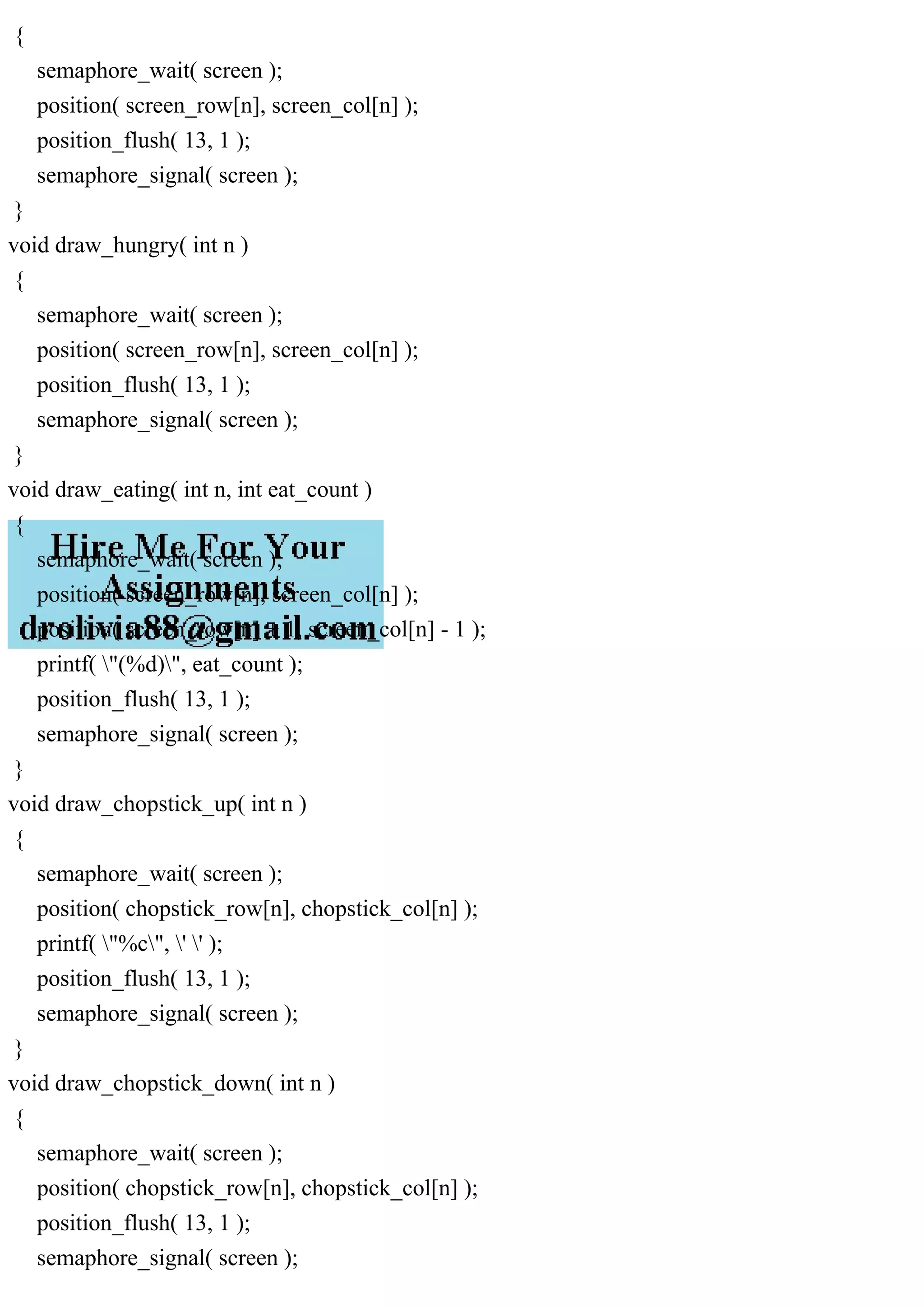 {
semaphore_wait( screen );
position( screen_row[n], screen_col[n] );
position_flush( 13, 1 );
semaphore_signal( screen );
}
void draw_hungry( int n )
{
semaphore_wait( screen );
position( screen_row[n], screen_col[n] );
position_flush( 13, 1 );
semaphore_signal( screen );
}
void draw_eating( int n, int eat_count )
{
semaphore_wait( screen );
position( screen_row[n], screen_col[n] );
position( screen_row[n] + 1, screen_col[n] - 1 );
printf( "(%d)", eat_count );
position_flush( 13, 1 );
semaphore_signal( screen );
}
void draw_chopstick_up( int n )
{
semaphore_wait( screen );
position( chopstick_row[n], chopstick_col[n] );
printf( "%c", ' ' );
position_flush( 13, 1 );
semaphore_signal( screen );
}
void draw_chopstick_down( int n )
{
semaphore_wait( screen );
position( chopstick_row[n], chopstick_col[n] );
position_flush( 13, 1 );
semaphore_signal( screen );
 