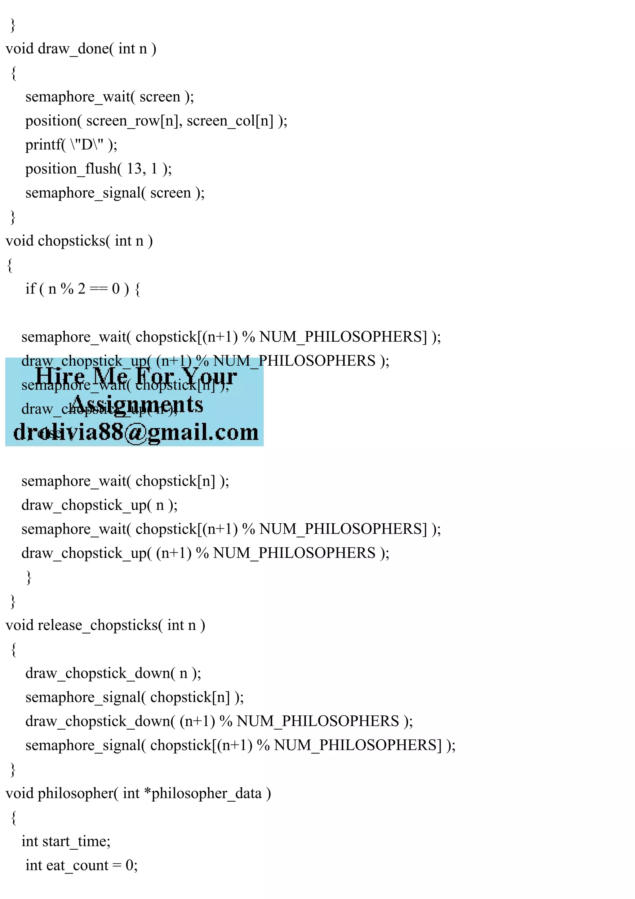 }
void draw_done( int n )
{
semaphore_wait( screen );
position( screen_row[n], screen_col[n] );
printf( "D" );
position_flush( 13, 1 );
semaphore_signal( screen );
}
void chopsticks( int n )
{
if ( n % 2 == 0 ) {
semaphore_wait( chopstick[(n+1) % NUM_PHILOSOPHERS] );
draw_chopstick_up( (n+1) % NUM_PHILOSOPHERS );
semaphore_wait( chopstick[n] );
draw_chopstick_up( n );
} else {
semaphore_wait( chopstick[n] );
draw_chopstick_up( n );
semaphore_wait( chopstick[(n+1) % NUM_PHILOSOPHERS] );
draw_chopstick_up( (n+1) % NUM_PHILOSOPHERS );
}
}
void release_chopsticks( int n )
{
draw_chopstick_down( n );
semaphore_signal( chopstick[n] );
draw_chopstick_down( (n+1) % NUM_PHILOSOPHERS );
semaphore_signal( chopstick[(n+1) % NUM_PHILOSOPHERS] );
}
void philosopher( int *philosopher_data )
{
int start_time;
int eat_count = 0;
 
