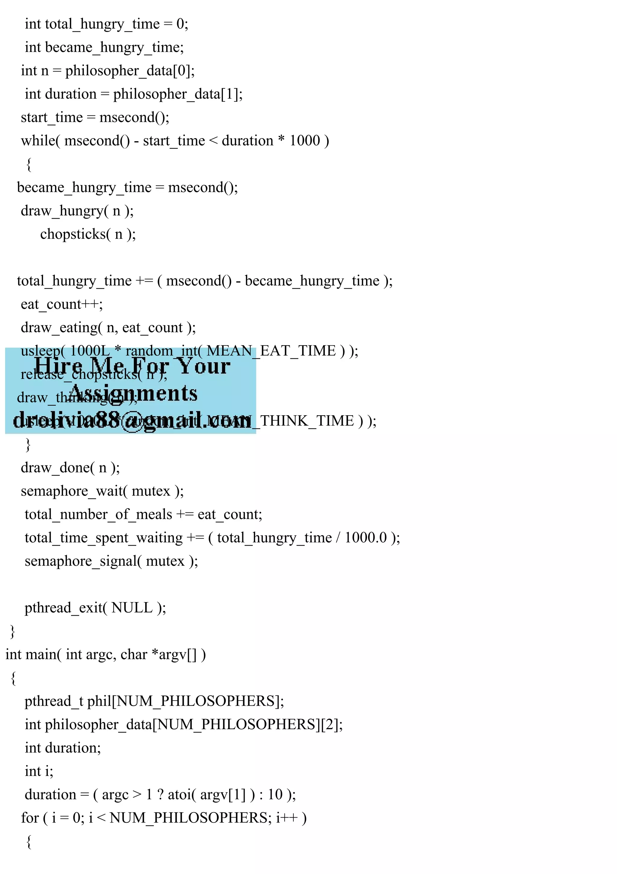 int total_hungry_time = 0;
int became_hungry_time;
int n = philosopher_data[0];
int duration = philosopher_data[1];
start_time = msecond();
while( msecond() - start_time < duration * 1000 )
{
became_hungry_time = msecond();
draw_hungry( n );
chopsticks( n );
total_hungry_time += ( msecond() - became_hungry_time );
eat_count++;
draw_eating( n, eat_count );
usleep( 1000L * random_int( MEAN_EAT_TIME ) );
release_chopsticks( n );
draw_thinking( n );
usleep( 1000L * random_int( MEAN_THINK_TIME ) );
}
draw_done( n );
semaphore_wait( mutex );
total_number_of_meals += eat_count;
total_time_spent_waiting += ( total_hungry_time / 1000.0 );
semaphore_signal( mutex );
pthread_exit( NULL );
}
int main( int argc, char *argv[] )
{
pthread_t phil[NUM_PHILOSOPHERS];
int philosopher_data[NUM_PHILOSOPHERS][2];
int duration;
int i;
duration = ( argc > 1 ? atoi( argv[1] ) : 10 );
for ( i = 0; i < NUM_PHILOSOPHERS; i++ )
{
 