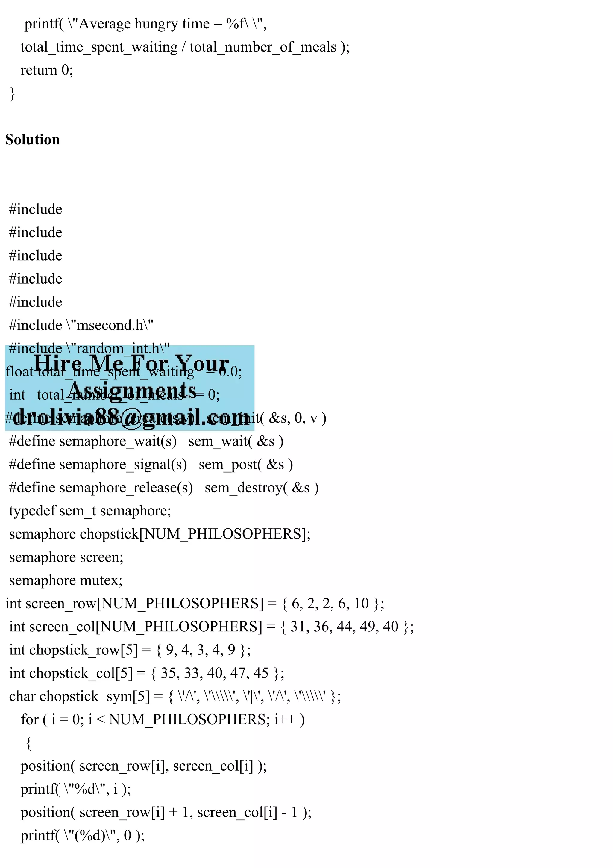 printf( "Average hungry time = %f ",
total_time_spent_waiting / total_number_of_meals );
return 0;
}
Solution
#include
#include
#include
#include
#include
#include "msecond.h"
#include "random_int.h"
float total_time_spent_waiting = 0.0;
int total_number_of_meals = 0;
#define semaphore_create(s,v) sem_init( &s, 0, v )
#define semaphore_wait(s) sem_wait( &s )
#define semaphore_signal(s) sem_post( &s )
#define semaphore_release(s) sem_destroy( &s )
typedef sem_t semaphore;
semaphore chopstick[NUM_PHILOSOPHERS];
semaphore screen;
semaphore mutex;
int screen_row[NUM_PHILOSOPHERS] = { 6, 2, 2, 6, 10 };
int screen_col[NUM_PHILOSOPHERS] = { 31, 36, 44, 49, 40 };
int chopstick_row[5] = { 9, 4, 3, 4, 9 };
int chopstick_col[5] = { 35, 33, 40, 47, 45 };
char chopstick_sym[5] = { '/', '', '|', '/', '' };
for ( i = 0; i < NUM_PHILOSOPHERS; i++ )
{
position( screen_row[i], screen_col[i] );
printf( "%d", i );
position( screen_row[i] + 1, screen_col[i] - 1 );
printf( "(%d)", 0 );
 