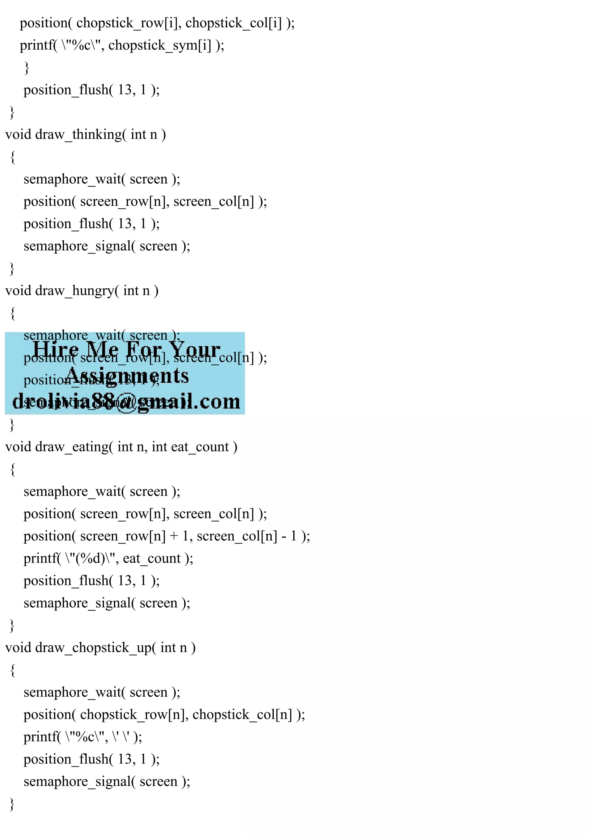 position( chopstick_row[i], chopstick_col[i] );
printf( "%c", chopstick_sym[i] );
}
position_flush( 13, 1 );
}
void draw_thinking( int n )
{
semaphore_wait( screen );
position( screen_row[n], screen_col[n] );
position_flush( 13, 1 );
semaphore_signal( screen );
}
void draw_hungry( int n )
{
semaphore_wait( screen );
position( screen_row[n], screen_col[n] );
position_flush( 13, 1 );
semaphore_signal( screen );
}
void draw_eating( int n, int eat_count )
{
semaphore_wait( screen );
position( screen_row[n], screen_col[n] );
position( screen_row[n] + 1, screen_col[n] - 1 );
printf( "(%d)", eat_count );
position_flush( 13, 1 );
semaphore_signal( screen );
}
void draw_chopstick_up( int n )
{
semaphore_wait( screen );
position( chopstick_row[n], chopstick_col[n] );
printf( "%c", ' ' );
position_flush( 13, 1 );
semaphore_signal( screen );
}
 