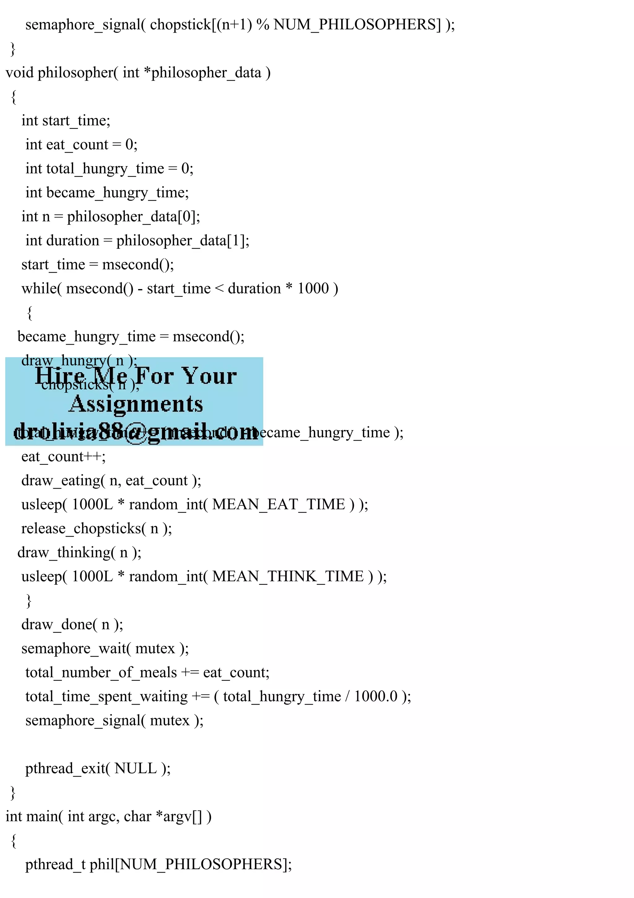 semaphore_signal( chopstick[(n+1) % NUM_PHILOSOPHERS] );
}
void philosopher( int *philosopher_data )
{
int start_time;
int eat_count = 0;
int total_hungry_time = 0;
int became_hungry_time;
int n = philosopher_data[0];
int duration = philosopher_data[1];
start_time = msecond();
while( msecond() - start_time < duration * 1000 )
{
became_hungry_time = msecond();
draw_hungry( n );
chopsticks( n );
total_hungry_time += ( msecond() - became_hungry_time );
eat_count++;
draw_eating( n, eat_count );
usleep( 1000L * random_int( MEAN_EAT_TIME ) );
release_chopsticks( n );
draw_thinking( n );
usleep( 1000L * random_int( MEAN_THINK_TIME ) );
}
draw_done( n );
semaphore_wait( mutex );
total_number_of_meals += eat_count;
total_time_spent_waiting += ( total_hungry_time / 1000.0 );
semaphore_signal( mutex );
pthread_exit( NULL );
}
int main( int argc, char *argv[] )
{
pthread_t phil[NUM_PHILOSOPHERS];
 