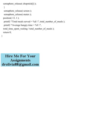 semaphore_release( chopstick[i] );
}
semaphore_release( screen );
semaphore_release( mutex );
position( 13, 1 );
printf( "Total meals served = %d ", total_number_of_meals );
printf( "Average hungry time = %f ",
total_time_spent_waiting / total_number_of_meals );
return 0;
}
 