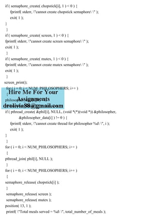 if ( semaphore_create( chopstick[i], 1 ) < 0 ) {
fprintf( stderr, "cannot create chopstick semaphore " );
exit( 1 );
}
}
if ( semaphore_create( screen, 1 ) < 0 ) {
fprintf( stderr, "cannot create screen semaphore " );
exit( 1 );
}
if ( semaphore_create( mutex, 1 ) < 0 ) {
fprintf( stderr, "cannot create mutex semaphore " );
exit( 1 );
}
screen_print();
for ( i = 0; i < NUM_PHILOSOPHERS; i++ )
{
philosopher_data[i][0] = i;
philosopher_data[i][1] = duration;
if ( pthread_create( &phil[i], NULL, (void *(*)(void *)) &philosopher,
&philosopher_data[i] ) != 0 ) {
fprintf( stderr, "cannot create thread for philosopher %d ", i );
exit( 1 );
}
}
for ( i = 0; i < NUM_PHILOSOPHERS; i++ )
{
pthread_join( phil[i], NULL );
}
for ( i = 0; i < NUM_PHILOSOPHERS; i++ )
{
semaphore_release( chopstick[i] );
}
semaphore_release( screen );
semaphore_release( mutex );
position( 13, 1 );
printf( "Total meals served = %d ", total_number_of_meals );
 